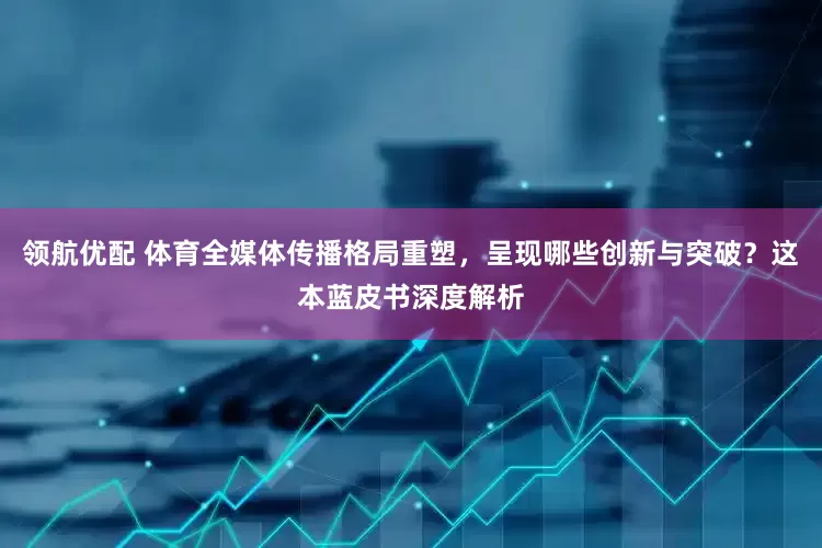 领航优配 体育全媒体传播格局重塑，呈现哪些创新与突破？这本蓝皮书深度解析
