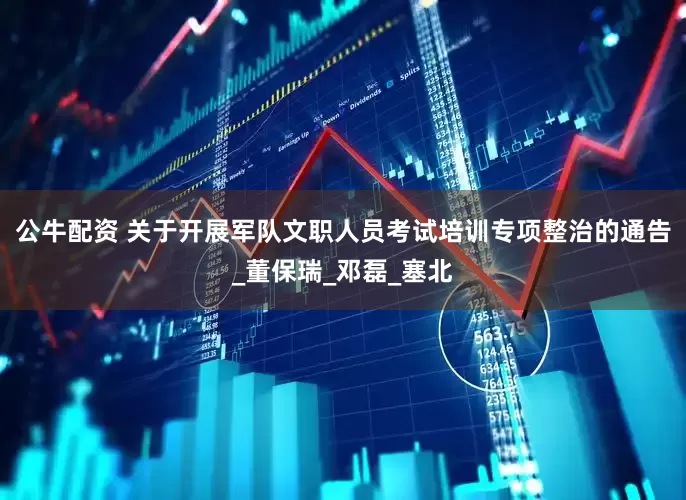 公牛配资 关于开展军队文职人员考试培训专项整治的通告_董保瑞_邓磊_塞北
