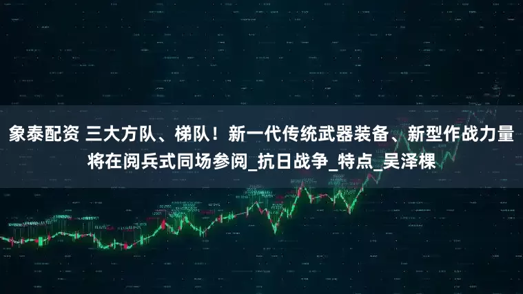 象泰配资 三大方队、梯队！新一代传统武器装备、新型作战力量将在阅兵式同场参阅_抗日战争_特点_吴泽棵