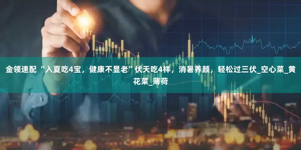 金领速配 “入夏吃4宝，健康不显老”伏天吃4样，消暑养颜，轻松过三伏_空心菜_黄花菜_薄荷