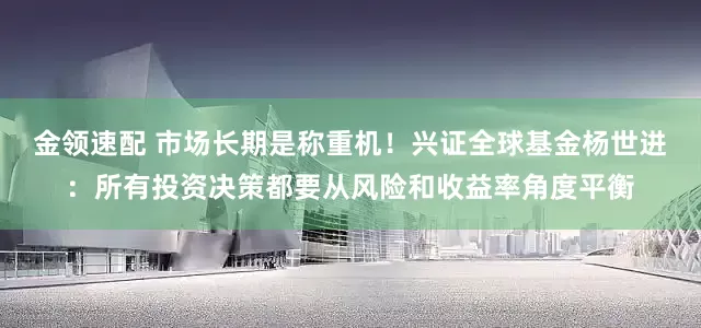 金领速配 市场长期是称重机！兴证全球基金杨世进：所有投资决策都要从风险和收益率角度平衡