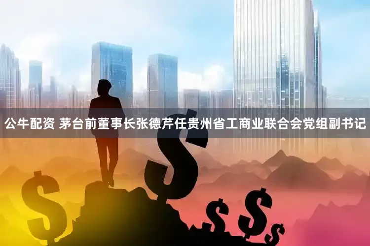 公牛配资 茅台前董事长张德芹任贵州省工商业联合会党组副书记