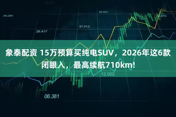 象泰配资 15万预算买纯电SUV，2026年这6款闭眼入，最高续航710km!