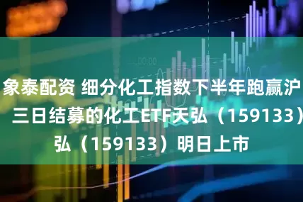 象泰配资 细分化工指数下半年跑赢沪指超16%！三日结募的化工ETF天弘（159133）明日上市