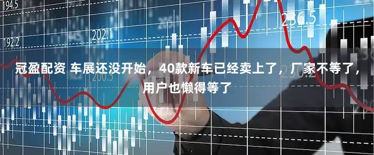 冠盈配资 车展还没开始，40款新车已经卖上了，厂家不等了，用户也懒得等了