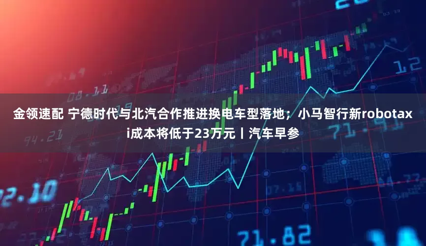 金领速配 宁德时代与北汽合作推进换电车型落地；小马智行新robotaxi成本将低于23万元丨汽车早参